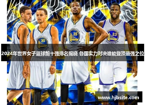 2024年世界女子篮球前十强排名揭晓 各国实力对决谁能登顶最强之位