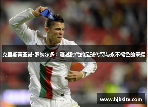 克里斯蒂亚诺·罗纳尔多：超越时代的足球传奇与永不褪色的荣耀