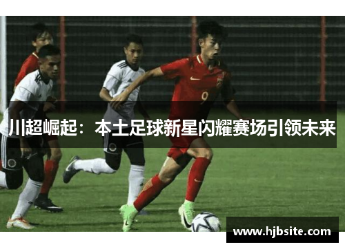 川超崛起:本土足球新星闪耀赛场引领未来 川超崛起:本土足球新星闪耀赛场引领未来