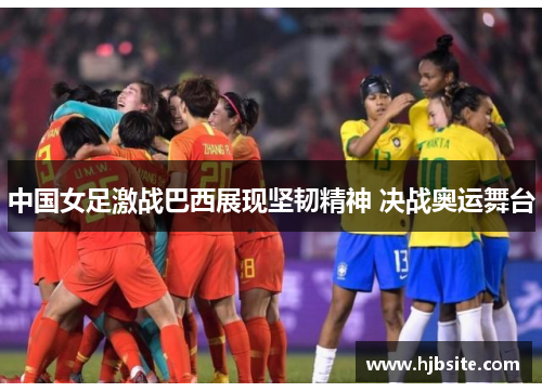 中国女足激战巴西展现坚韧精神 决战奥运舞台